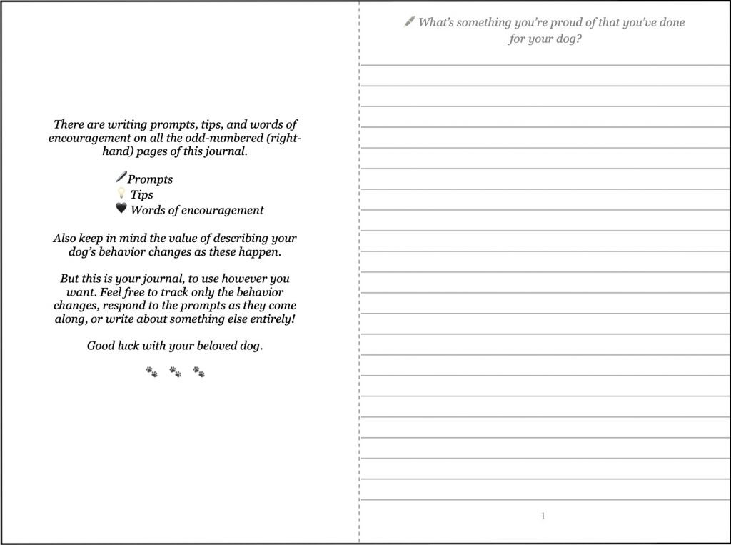 A spread of two book pages, one of which has a short introduction (see below) and the other of which has a prompt that says: "What's something you're proud of that you've done for your dog?"
Introduction to the journal section:
"There are writing prompts, tips, and words of encouragement on all the odd-numbered (right-hand) pages of this journal.
🖊️Prompts
💡 Tips
🖤 Words of encouragement
Also keep in mind the value of describing your dog’s behavior changes as these happen.
But this is your journal, to use however you want. Feel free to track only the behavior changes, respond to the prompts as they come along, or write about something else entirely!
Good luck with your beloved dog."