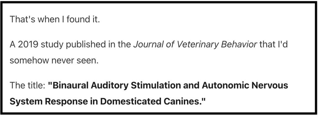 A screen shot with the text:
"That's when I found it.
A 2019 study published in the Journal of Veterinary Behavior that I'd somehow never seen.
The title: "Binaural Auditory Stimulation and Autonomic Nervous System Response in Domesticated Canines.""